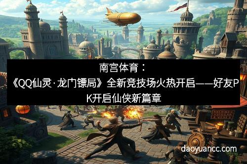 南宫体育：《QQ仙灵·龙门镖局》全新竞技场火热开启——好友PK开启仙侠新篇章